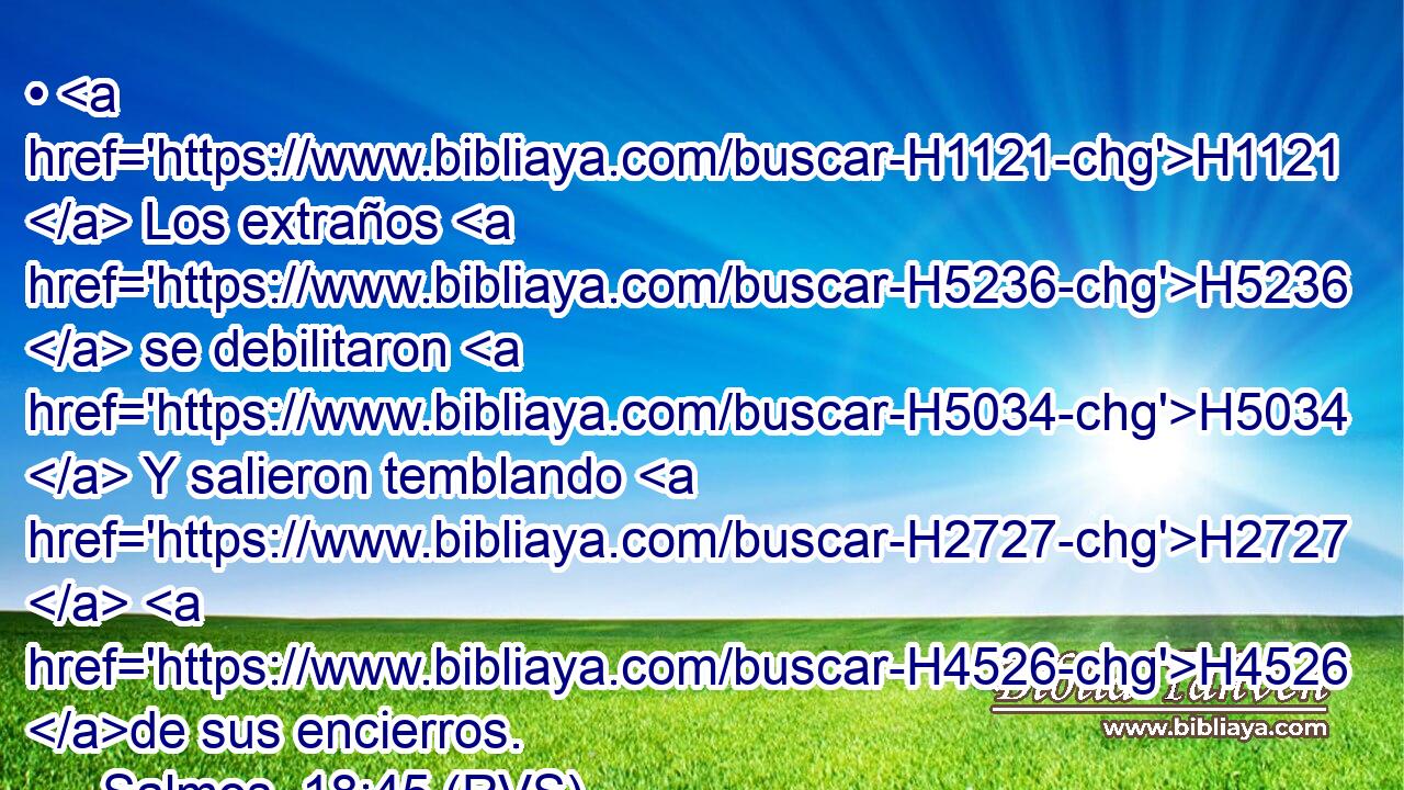 • H1121  Los extraños H5236  se debilitaron H5034  Y salieron temblando H2727  H4526 de sus encierros. 