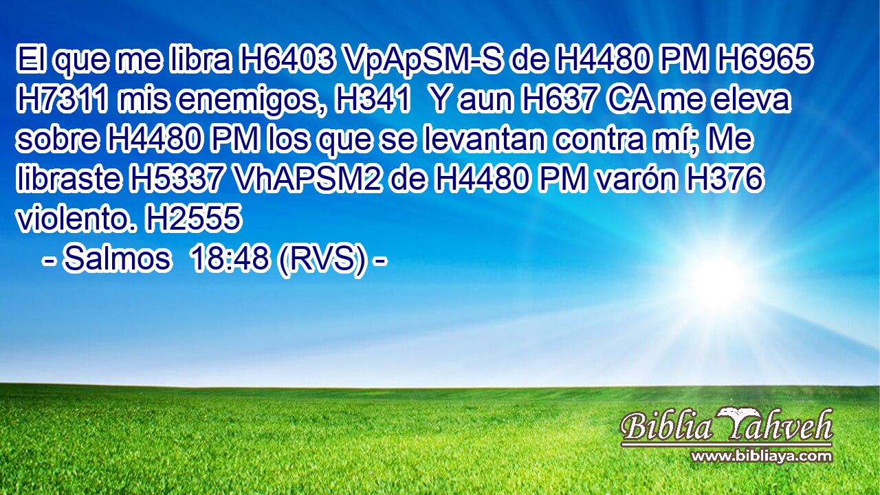 El que me libra H6403 VpApSM-S de H4480 PM H6965 H7311 mis enemigos, H341  Y aun H637 CA me eleva sobre H4480 PM los que se levantan contra mí; Me libraste H5337 VhAPSM2 de H4480 PM varón H376  violento. H2555  