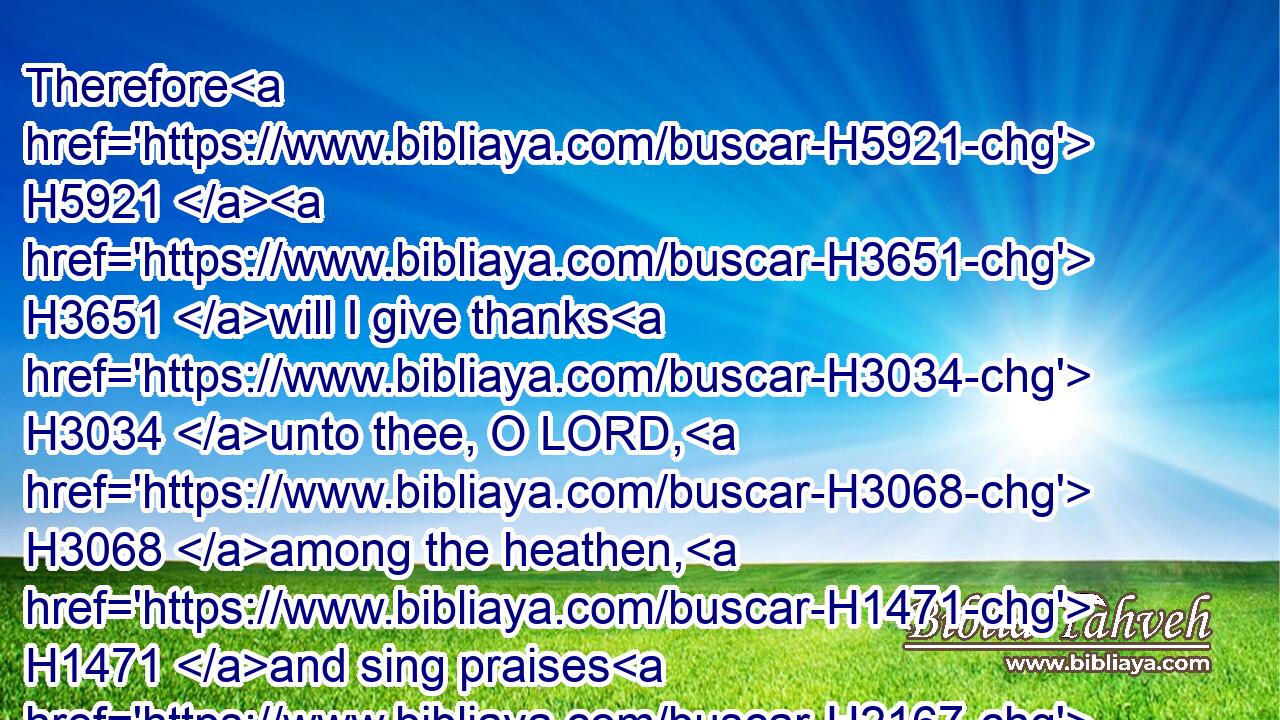 Therefore H5921  H3651 will I give thanks H3034 unto thee, O LORD, H3068 among the heathen, H1471 and sing praises H2167 unto thy name.H8034