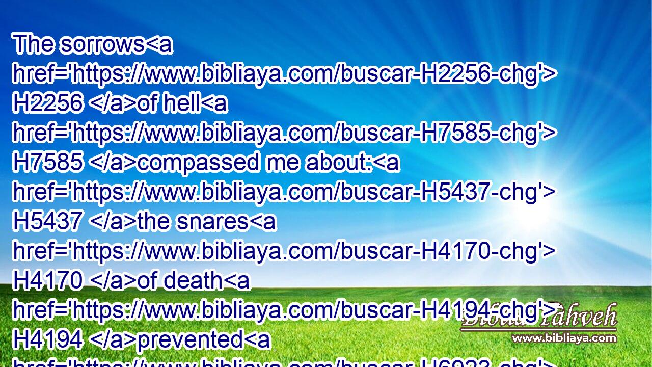 The sorrows H2256 of hell H7585 compassed me about: H5437 the snares H4170 of death H4194 prevented H6923 me.