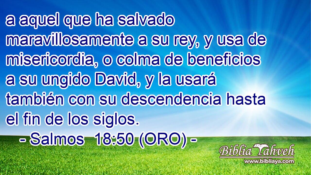  a aquel que ha salvado maravillosamente a su rey, y usa de misericordia, o colma de beneficios a su ungido David, y la usará también con su descendencia hasta el fin de los siglos. 