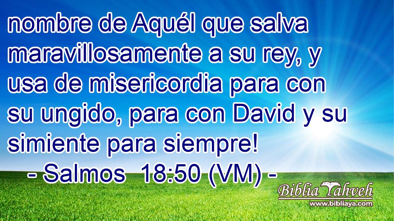  nombre de Aquél que salva maravillosamente a su rey, y usa de misericordia para con su ungido, para con David y su simiente para siempre! 