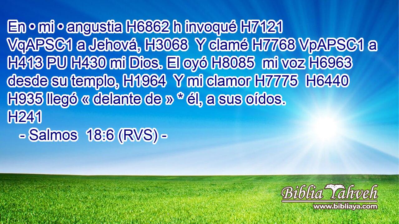 En • mi • angustia H6862 h invoqué H7121 VqAPSC1 a Jehová, H3068  Y clamé H7768 VpAPSC1 a H413 PU H430 mi Dios. El oyó H8085  mi voz H6963  desde su templo, H1964  Y mi clamor H7775  H6440 H935 llegó « delante de » * él, a sus oídos. H241  