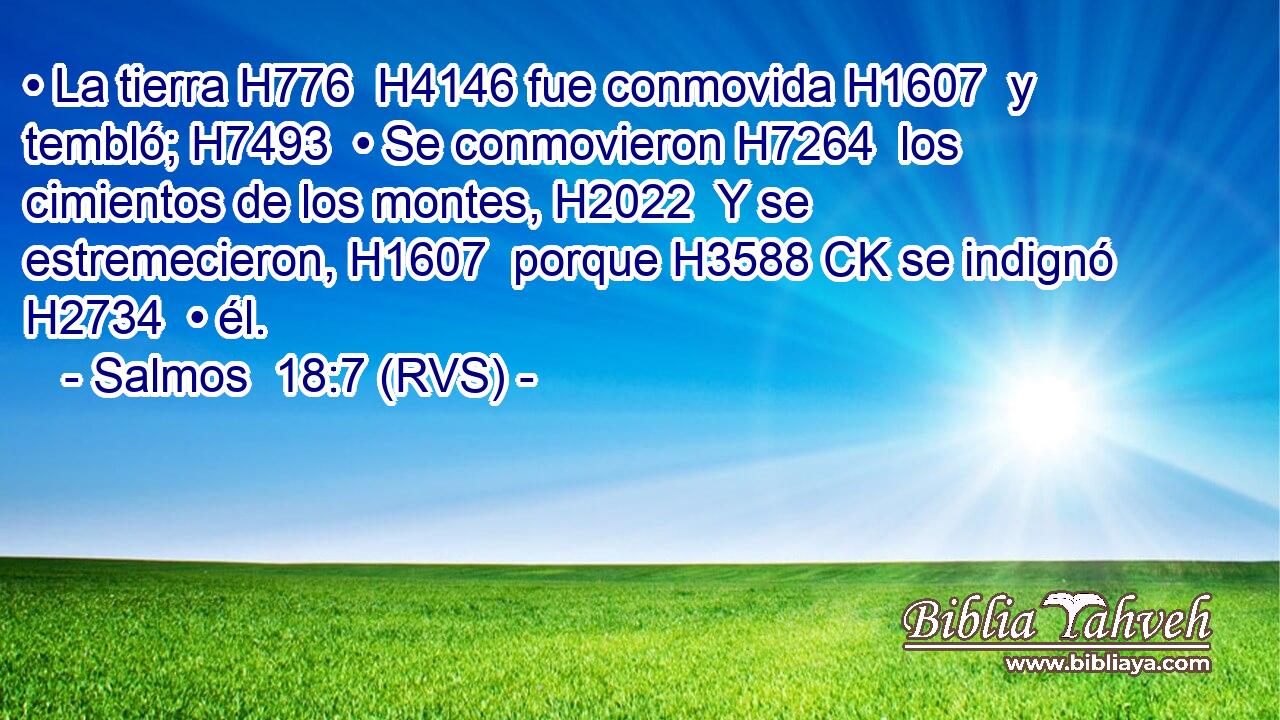 • La tierra H776  H4146 fue conmovida H1607  y tembló; H7493  • Se conmovieron H7264  los cimientos de los montes, H2022  Y se estremecieron, H1607  porque H3588 CK se indignó H2734  • él. 