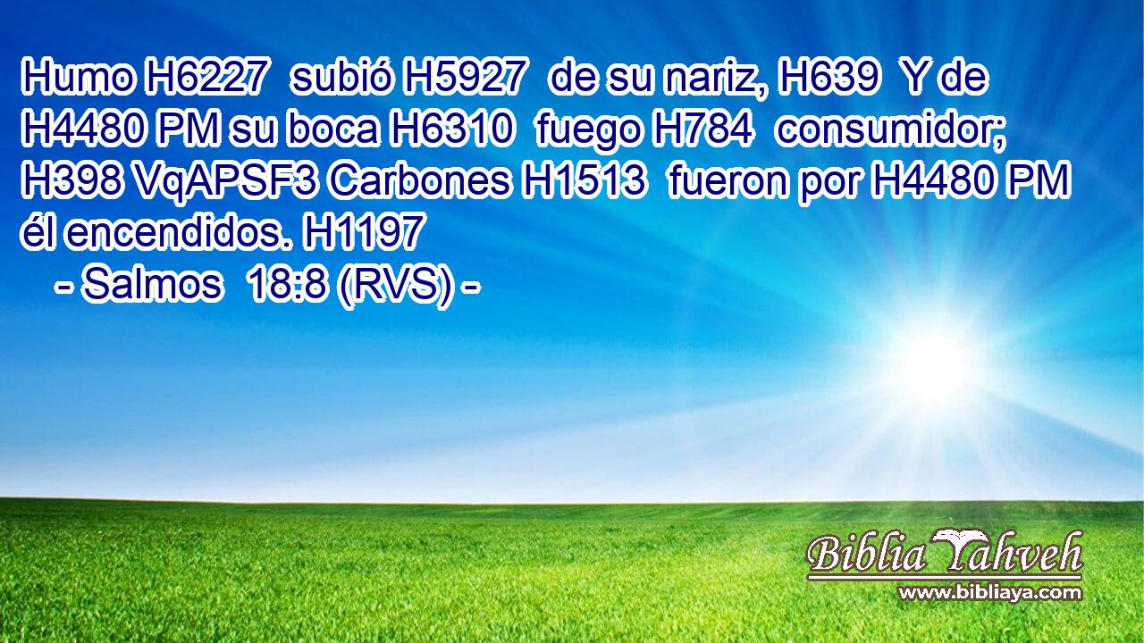 Humo H6227  subió H5927  de su nariz, H639  Y de H4480 PM su boca H6310  fuego H784  consumidor; H398 VqAPSF3 Carbones H1513  fueron por H4480 PM él encendidos. H1197  