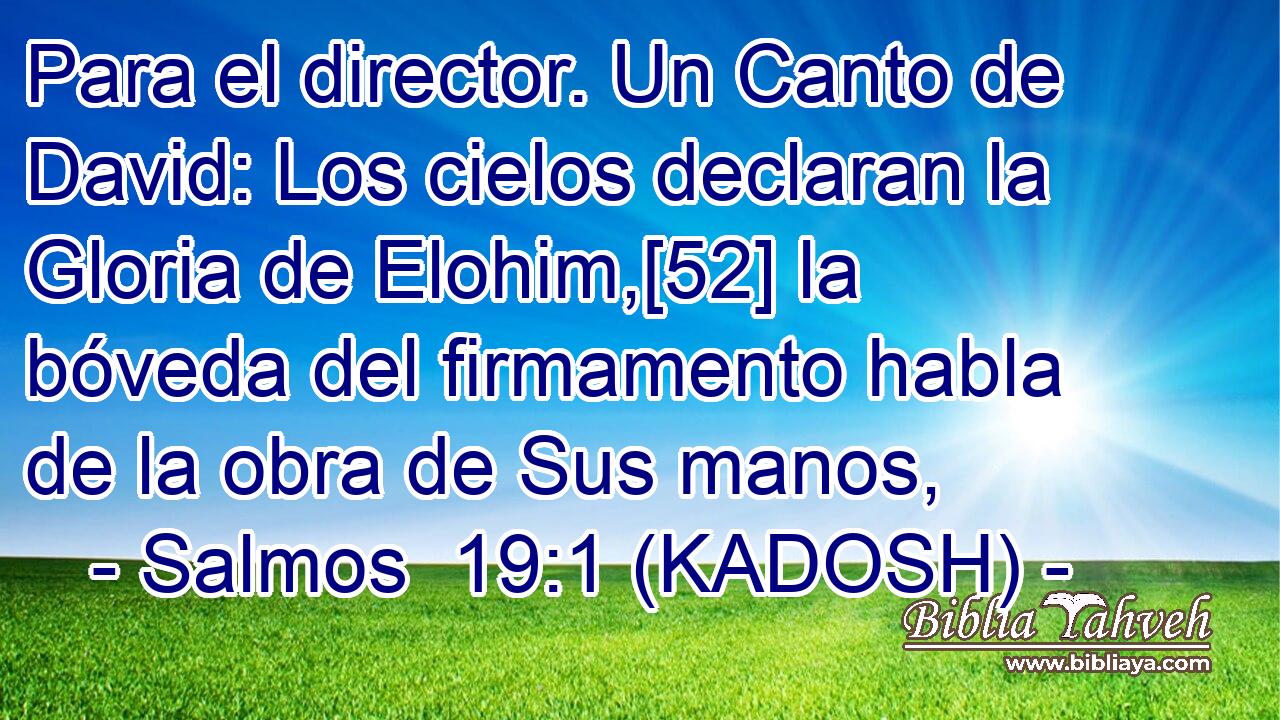  Para el director. Un Canto de David: Los cielos declaran la Gloria de Elohim,[52] la bóveda del firmamento habla de la obra de Sus manos, 