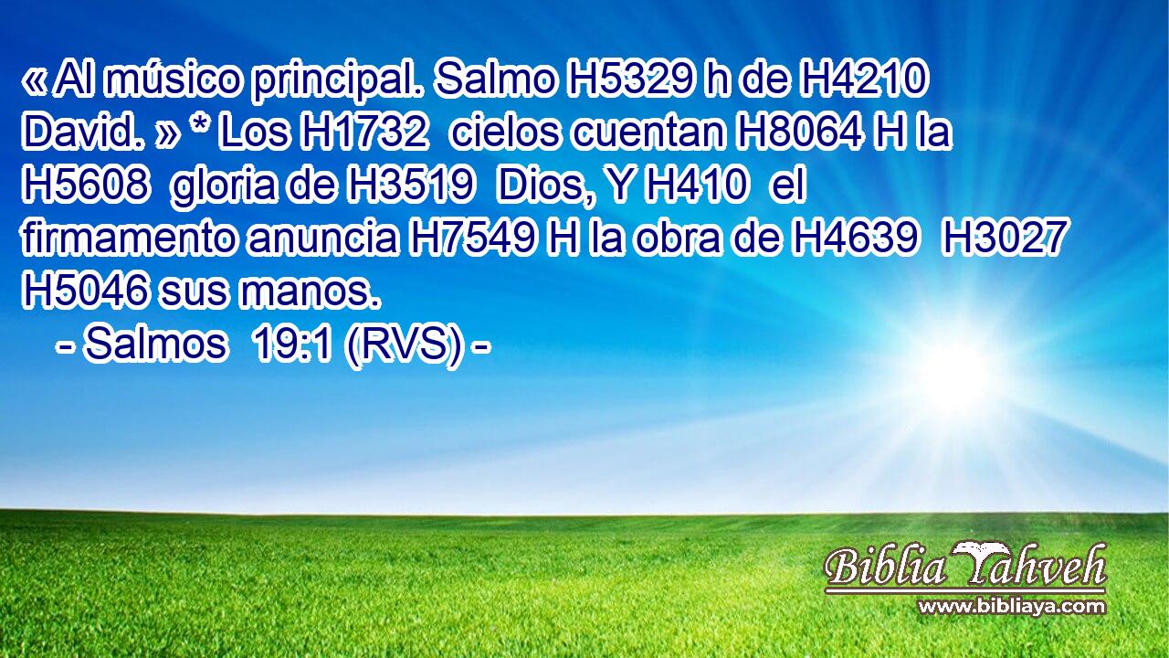 « Al músico principal. Salmo H5329 h de H4210  David. » * Los H1732  cielos cuentan H8064 H la H5608  gloria de H3519  Dios, Y H410  el firmamento anuncia H7549 H la obra de H4639  H3027 H5046 sus manos. 