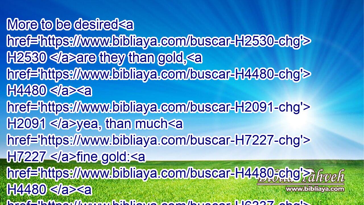 More to be desired H2530 are they than gold, H4480  H2091 yea, than much H7227 fine gold: H4480  H6337 sweeter H4966 also than honey H4480  H1706 and the honeycomb. H5317 H6688