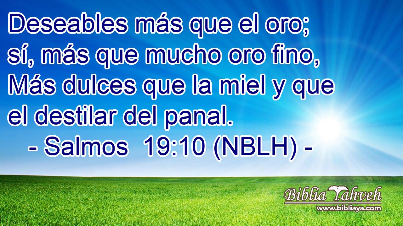  Deseables más que el oro; sí, más que mucho oro fino, Más dulces que la miel y que el destilar del panal. 