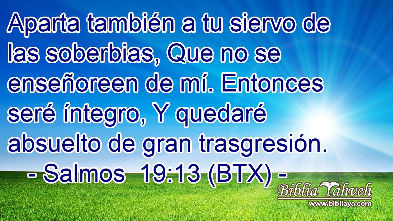 Aparta también a tu siervo de las soberbias, Que no se enseñoreen de mí. Entonces seré íntegro, Y quedaré absuelto de gran trasgresión.