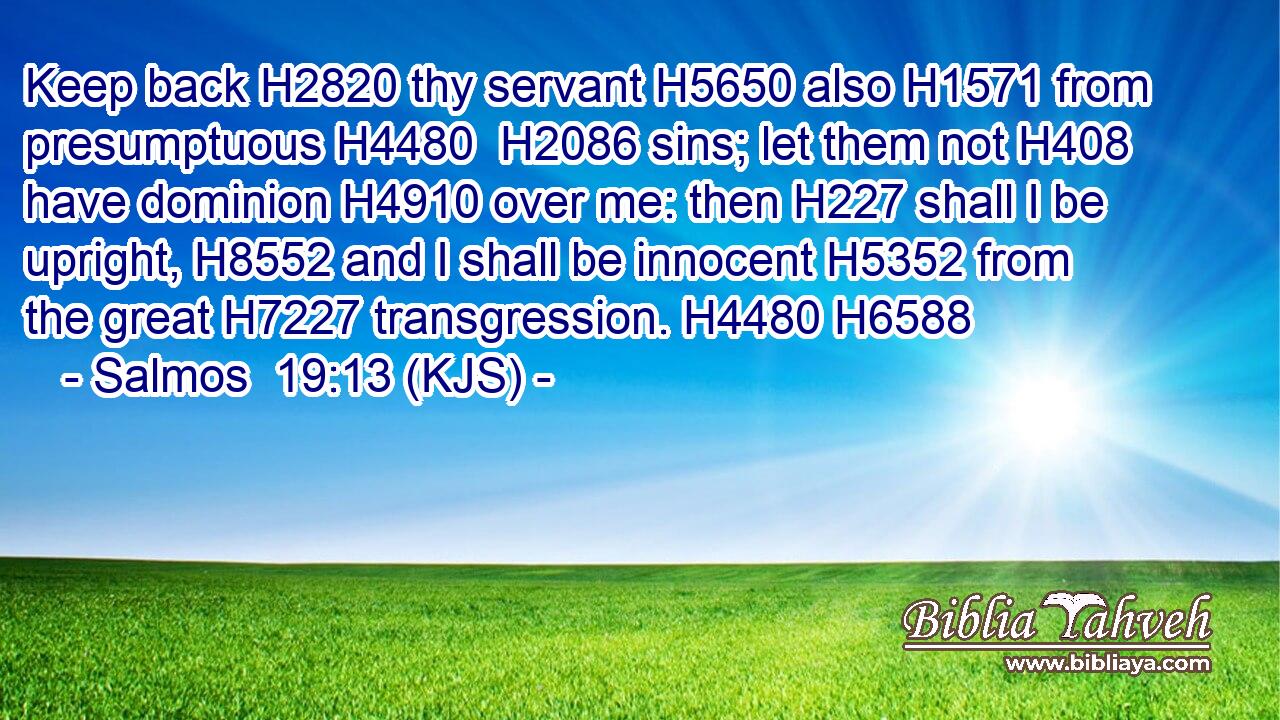 Keep back H2820 thy servant H5650 also H1571 from presumptuous H4480  H2086 sins; let them not H408 have dominion H4910 over me: then H227 shall I be upright, H8552 and I shall be innocent H5352 from the great H7227 transgression. H4480 H6588
