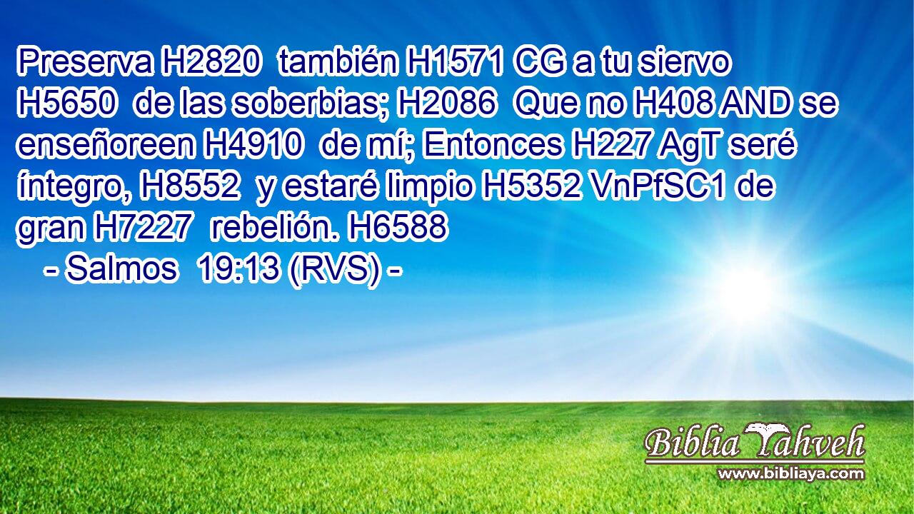 Preserva H2820  también H1571 CG a tu siervo H5650  de las soberbias; H2086  Que no H408 AND se enseñoreen H4910  de mí; Entonces H227 AgT seré íntegro, H8552  y estaré limpio H5352 VnPfSC1 de gran H7227  rebelión. H6588  