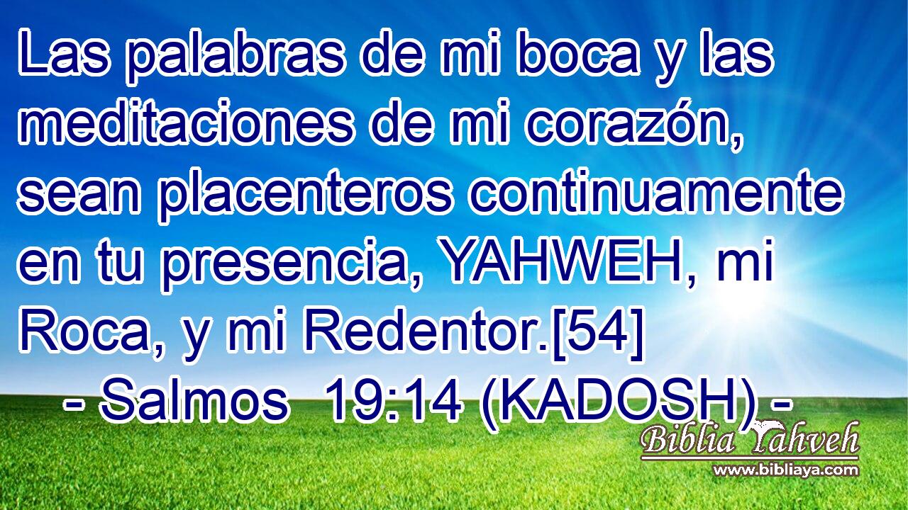  Las palabras de mi boca y las meditaciones de mi corazón, sean placenteros continuamente en tu presencia, YAHWEH, mi Roca, y mi Redentor.[54] 