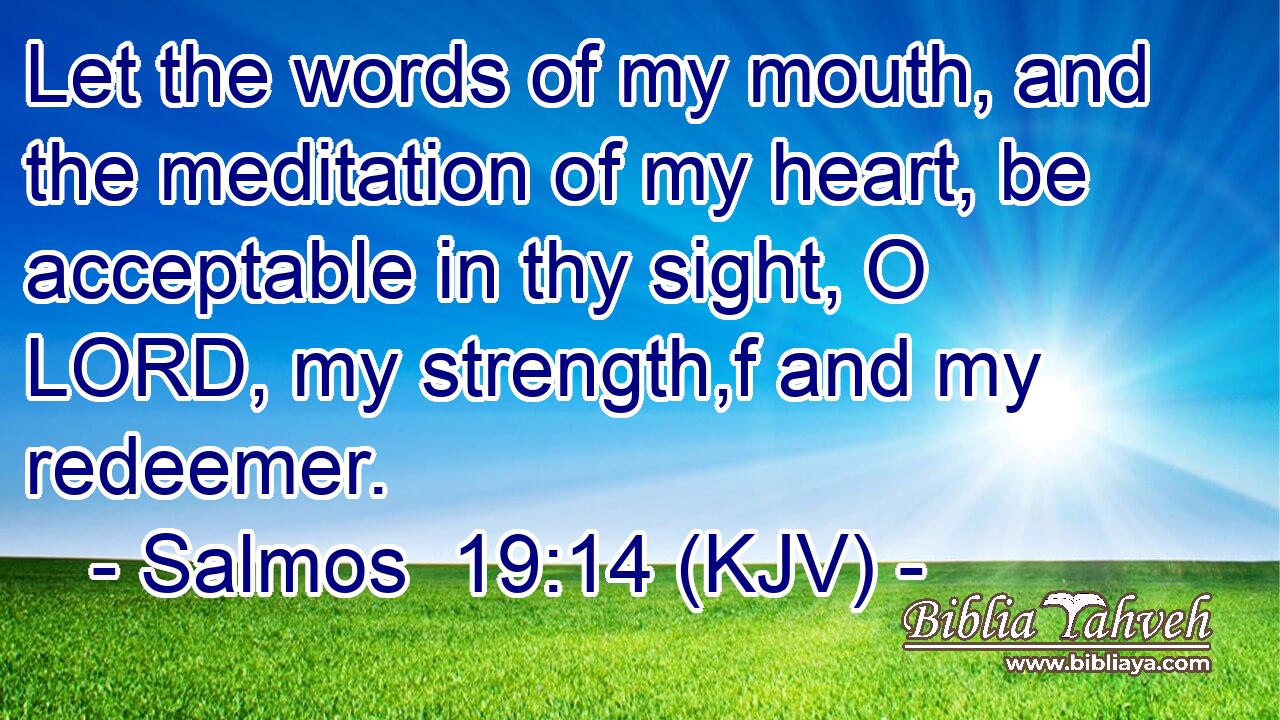 Let the words of my mouth, and the meditation of my heart, be acceptable in thy sight, O LORD, my strength,f and my redeemer.