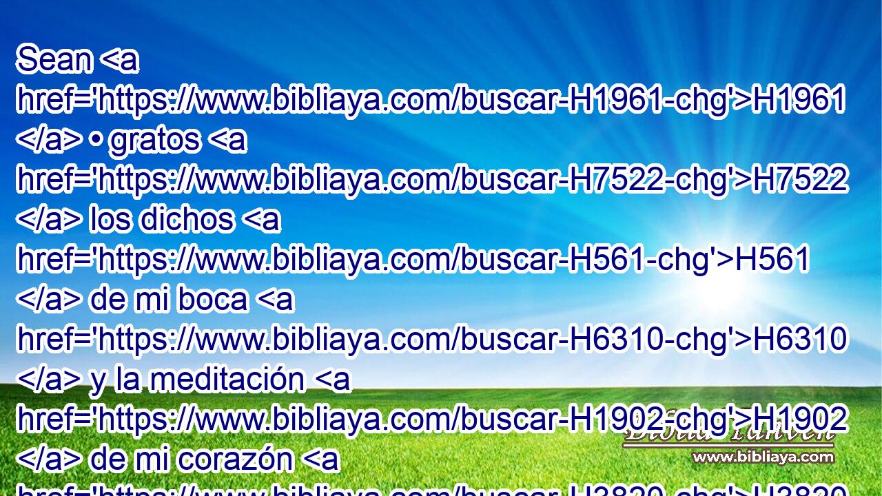 Sean H1961  • gratos H7522  los dichos H561  de mi boca H6310  y la meditación H1902  de mi corazón H3820  H6440 delante de • ti, Oh Jehová, H3068  roca H6697  mía, y redentor H1350  mío. 