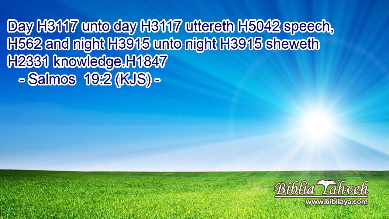 Day H3117 unto day H3117 uttereth H5042 speech, H562 and night H3915 unto night H3915 sheweth H2331 knowledge.H1847
