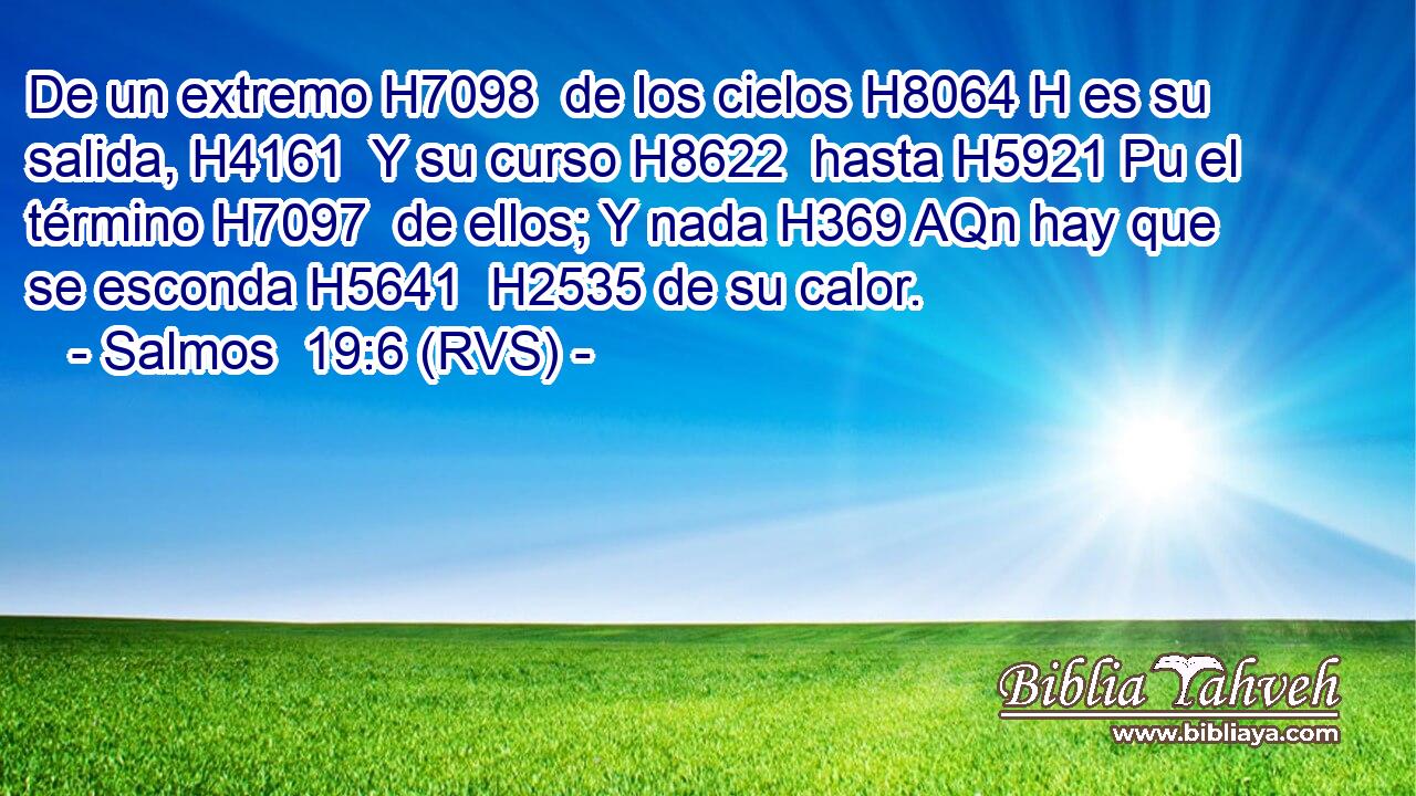 De un extremo H7098  de los cielos H8064 H es su salida, H4161  Y su curso H8622  hasta H5921 Pu el término H7097  de ellos; Y nada H369 AQn hay que se esconda H5641  H2535 de su calor. 