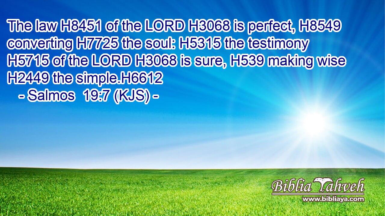The law H8451 of the LORD H3068 is perfect, H8549 converting H7725 the soul: H5315 the testimony H5715 of the LORD H3068 is sure, H539 making wise H2449 the simple.H6612