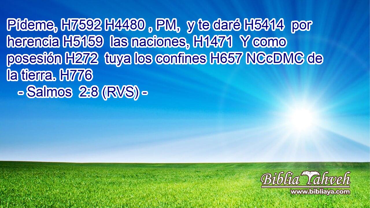 Pídeme, H7592 H4480 , PM,  y te daré H5414  por herencia H5159  las naciones, H1471  Y como posesión H272  tuya los confines H657 NCcDMC de la tierra. H776  