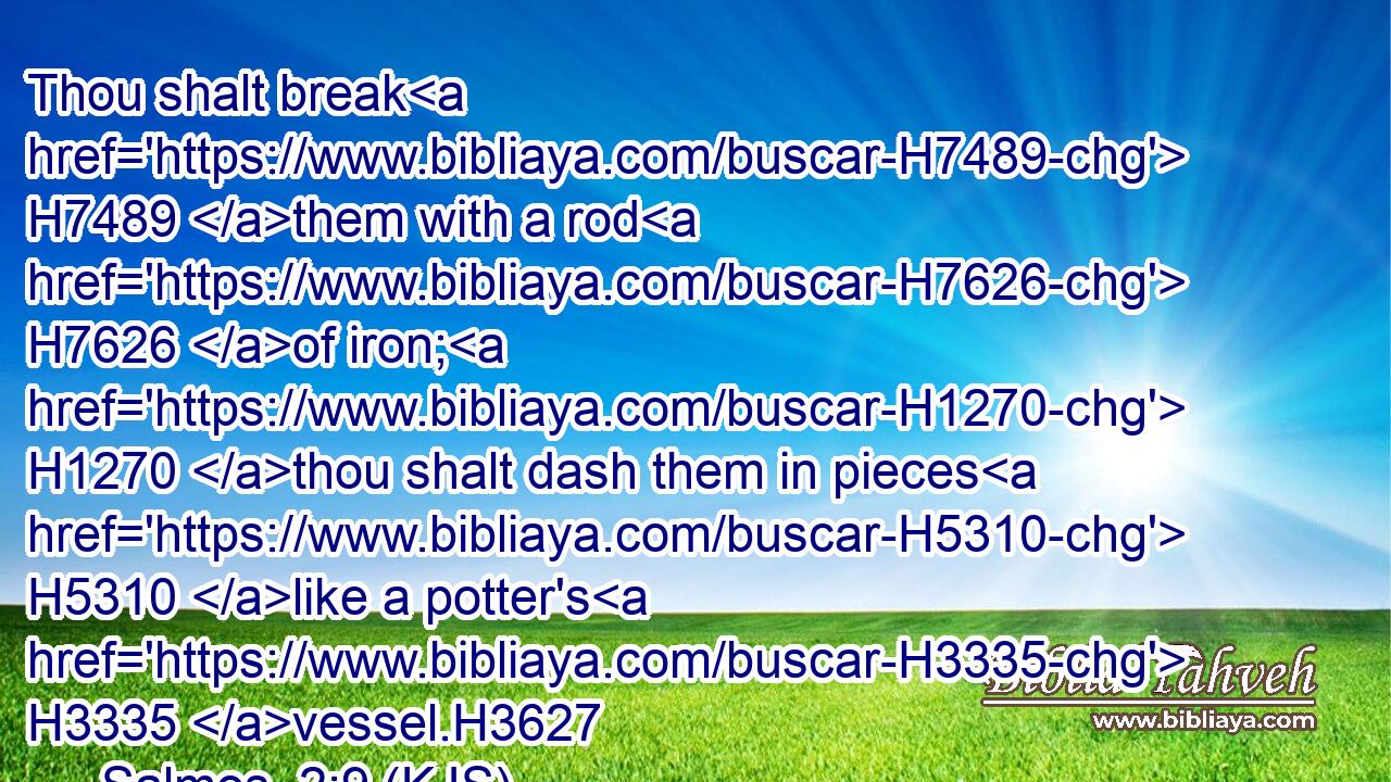 Thou shalt break H7489 them with a rod H7626 of iron; H1270 thou shalt dash them in pieces H5310 like a potter's H3335 vessel.H3627