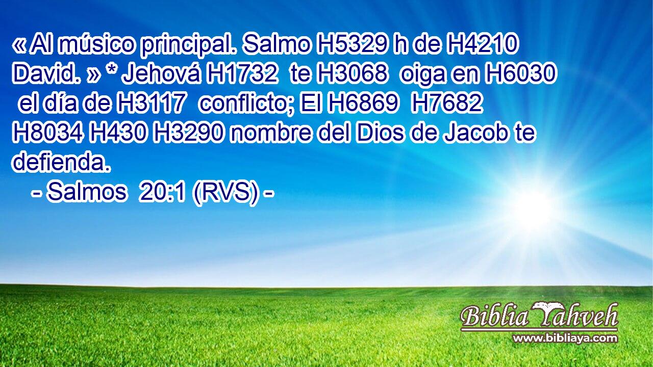 « Al músico principal. Salmo H5329 h de H4210  David. » * Jehová H1732  te H3068  oiga en H6030  el día de H3117  conflicto; El H6869  H7682 H8034 H430 H3290 nombre del Dios de Jacob te defienda. 