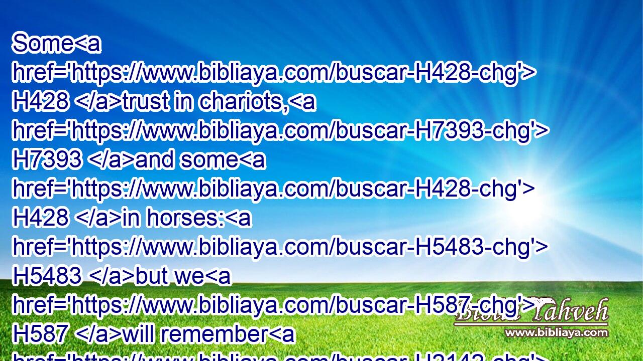 Some H428 trust in chariots, H7393 and some H428 in horses: H5483 but we H587 will remember H2142 the name H8034 of the LORD H3068 our God.H430