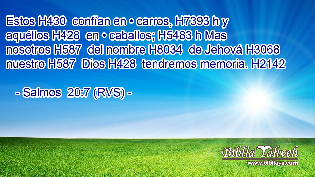Estos H430  confían en • carros, H7393 h y aquéllos H428  en • caballos; H5483 h Mas nosotros H587  del nombre H8034  de Jehová H3068  nuestro H587  Dios H428  tendremos memoria. H2142  