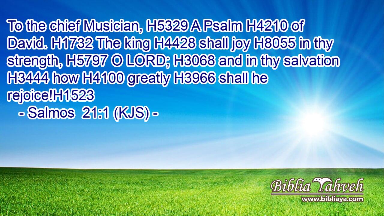 To the chief Musician, H5329 A Psalm H4210 of David. H1732 The king H4428 shall joy H8055 in thy strength, H5797 O LORD; H3068 and in thy salvation H3444 how H4100 greatly H3966 shall he rejoice!H1523