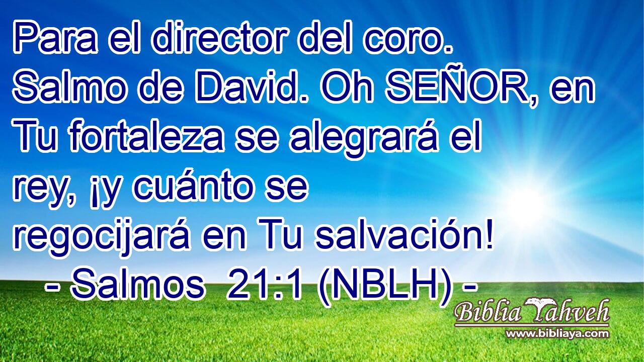  Para el director del coro. Salmo de David. Oh SEÑOR, en Tu fortaleza se alegrará el rey, ¡y cuánto se regocijará en Tu salvación! 