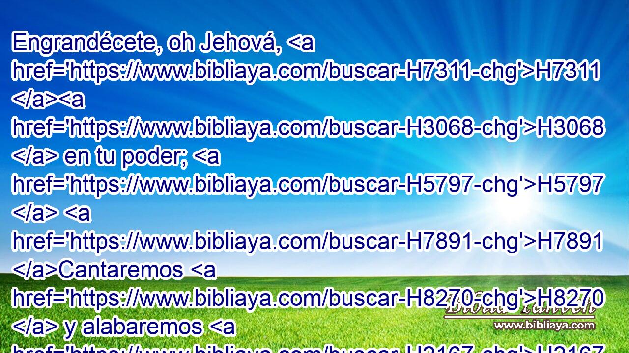 Engrandécete, oh Jehová, H7311 H3068  en tu poder; H5797  H7891 Cantaremos H8270  y alabaremos H2167 VpACPC1 tu poderío. H1369  