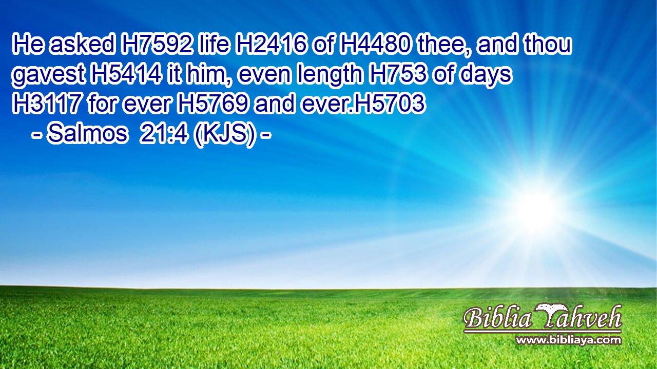 He asked H7592 life H2416 of H4480 thee, and thou gavest H5414 it him, even length H753 of days H3117 for ever H5769 and ever.H5703