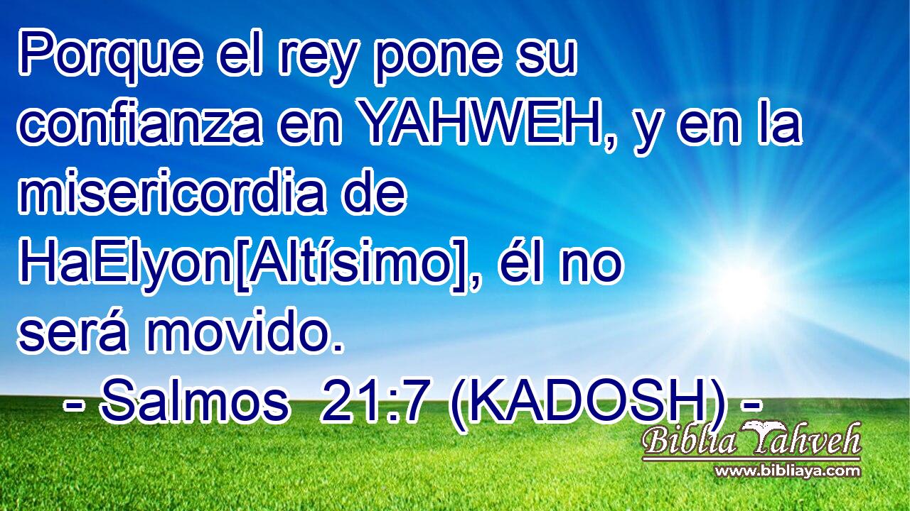  Porque el rey pone su confianza en YAHWEH, y en la misericordia de HaElyon[Altísimo], él no será movido. 