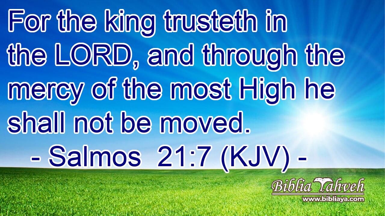 For the king trusteth in the LORD, and through the mercy of the most High he shall not be moved.