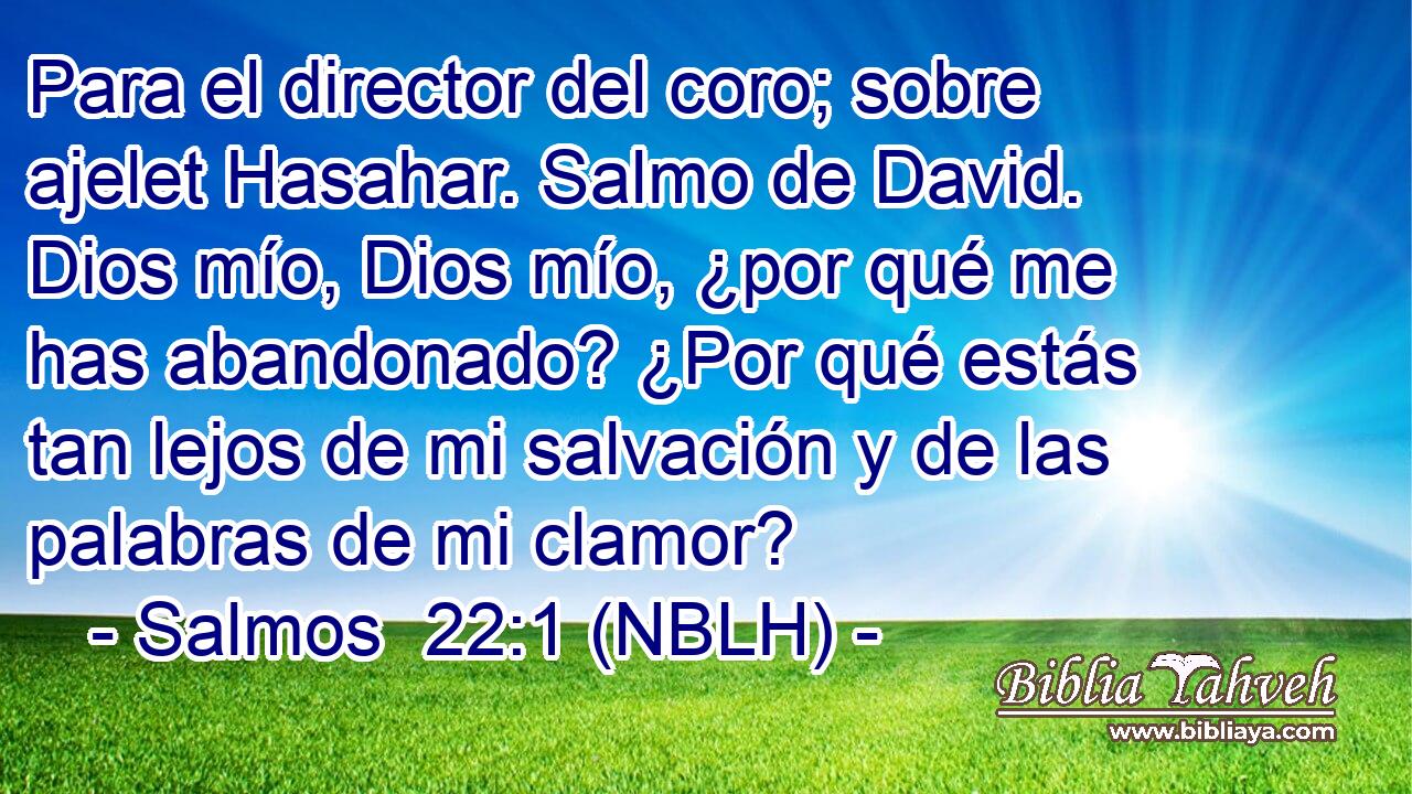  Para el director del coro; sobre ajelet Hasahar. Salmo de David. Dios mío, Dios mío, ¿por qué me has abandonado? ¿Por qué estás tan lejos de mi salvación y de las palabras de mi clamor? 