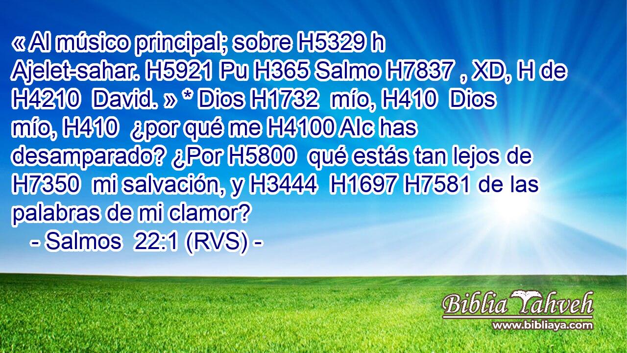 « Al músico principal; sobre H5329 h Ajelet-sahar. H5921 Pu H365 Salmo H7837 , XD, H de H4210  David. » * Dios H1732  mío, H410  Dios mío, H410  ¿por qué me H4100 AIc has desamparado? ¿Por H5800  qué estás tan lejos de H7350  mi salvación, y H3444  H1697 H7581 de las palabras de mi clamor? 