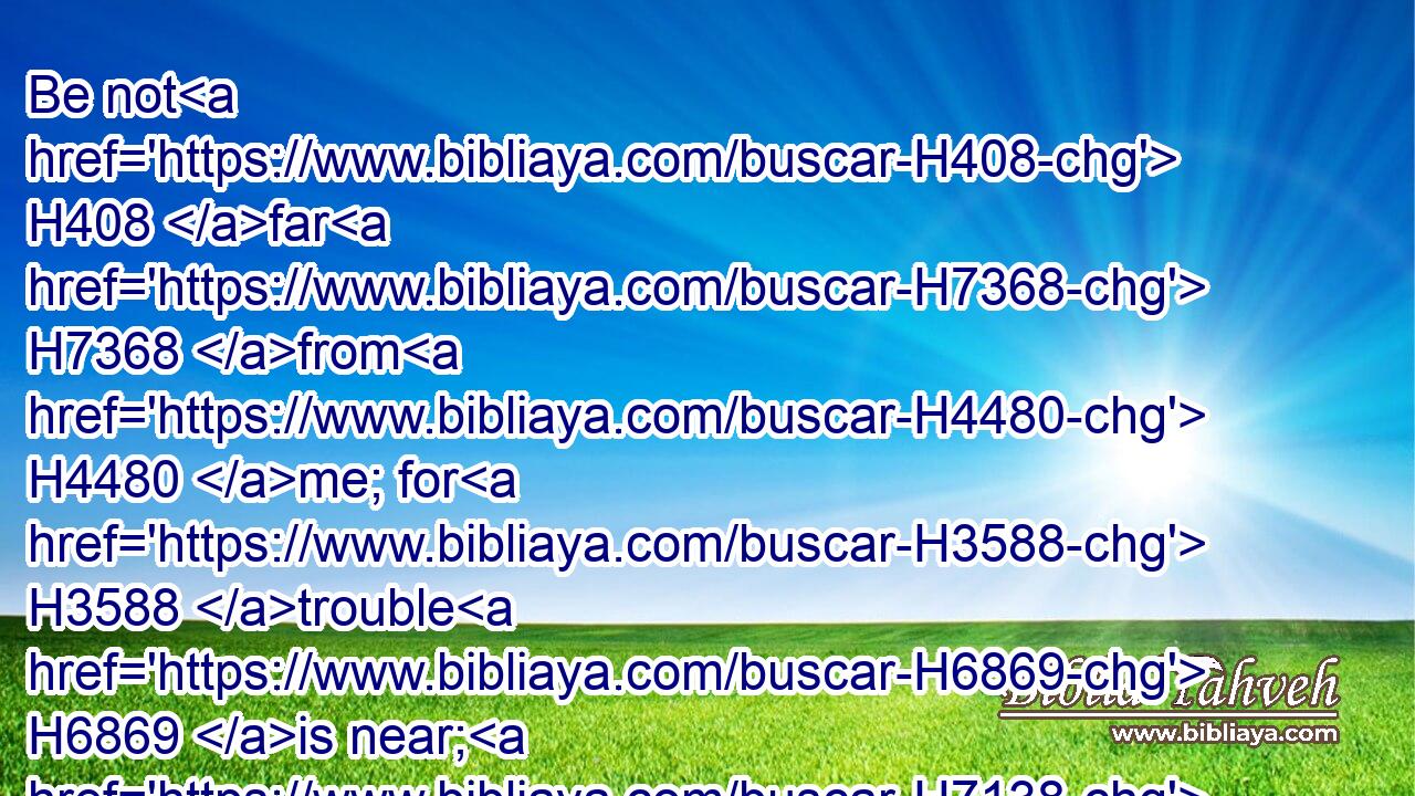 Be not H408 far H7368 from H4480 me; for H3588 trouble H6869 is near; H7138 for H3588 there is none H369 to help.H5826