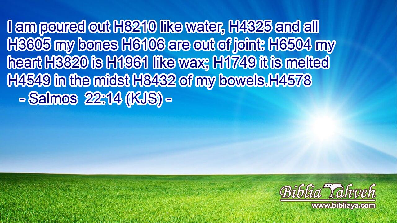 I am poured out H8210 like water, H4325 and all H3605 my bones H6106 are out of joint: H6504 my heart H3820 is H1961 like wax; H1749 it is melted H4549 in the midst H8432 of my bowels.H4578