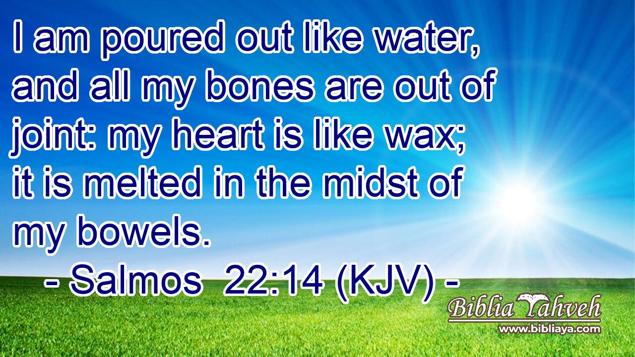 I am poured out like water, and all my bones are out of joint: my heart is like wax; it is melted in the midst of my bowels.