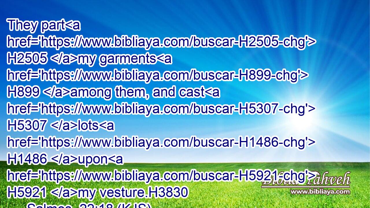 They part H2505 my garments H899 among them, and cast H5307 lots H1486 upon H5921 my vesture.H3830