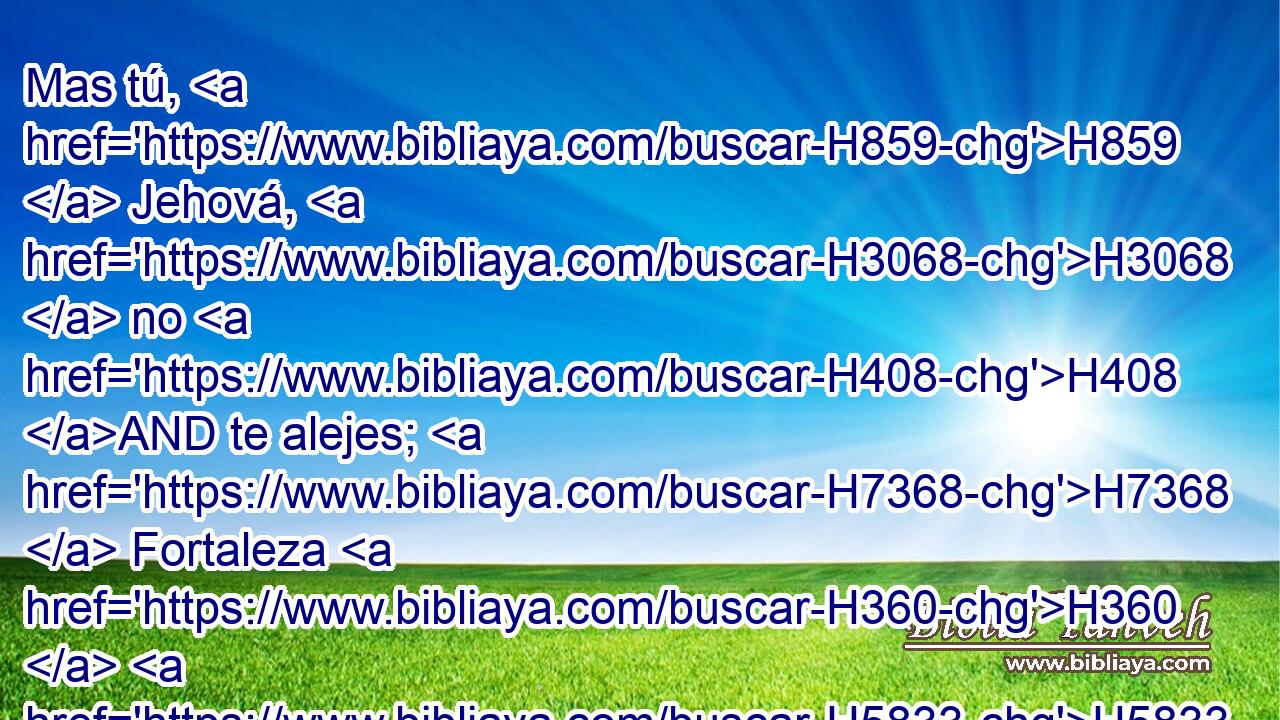 Mas tú, H859  Jehová, H3068  no H408 AND te alejes; H7368  Fortaleza H360  H5833 H2363 mía, apresúrate a socorrerme. 