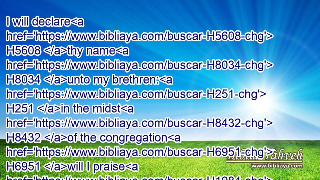 I will declare H5608 thy name H8034 unto my brethren: H251 in the midst H8432 of the congregation H6951 will I praise H1984 thee.