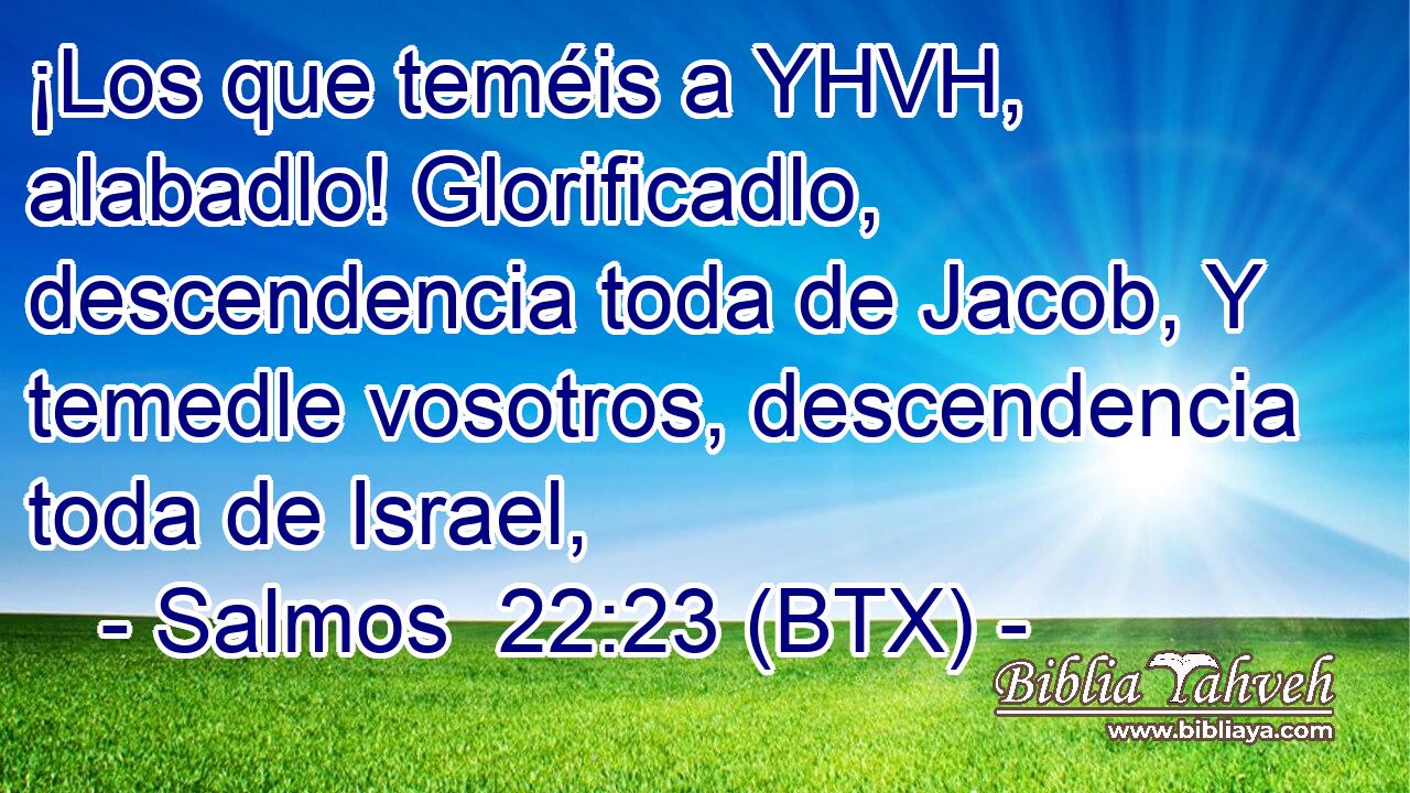 ¡Los que teméis a YHVH, alabadlo! Glorificadlo, descendencia toda de Jacob, Y temedle vosotros, descendencia toda de Israel,