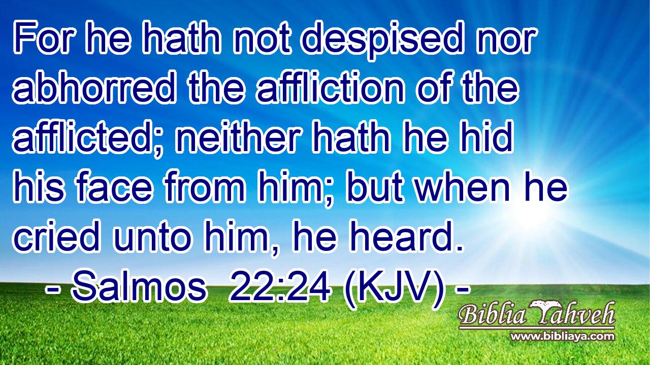 For he hath not despised nor abhorred the affliction of the afflicted; neither hath he hid his face from him; but when he cried unto him, he heard.