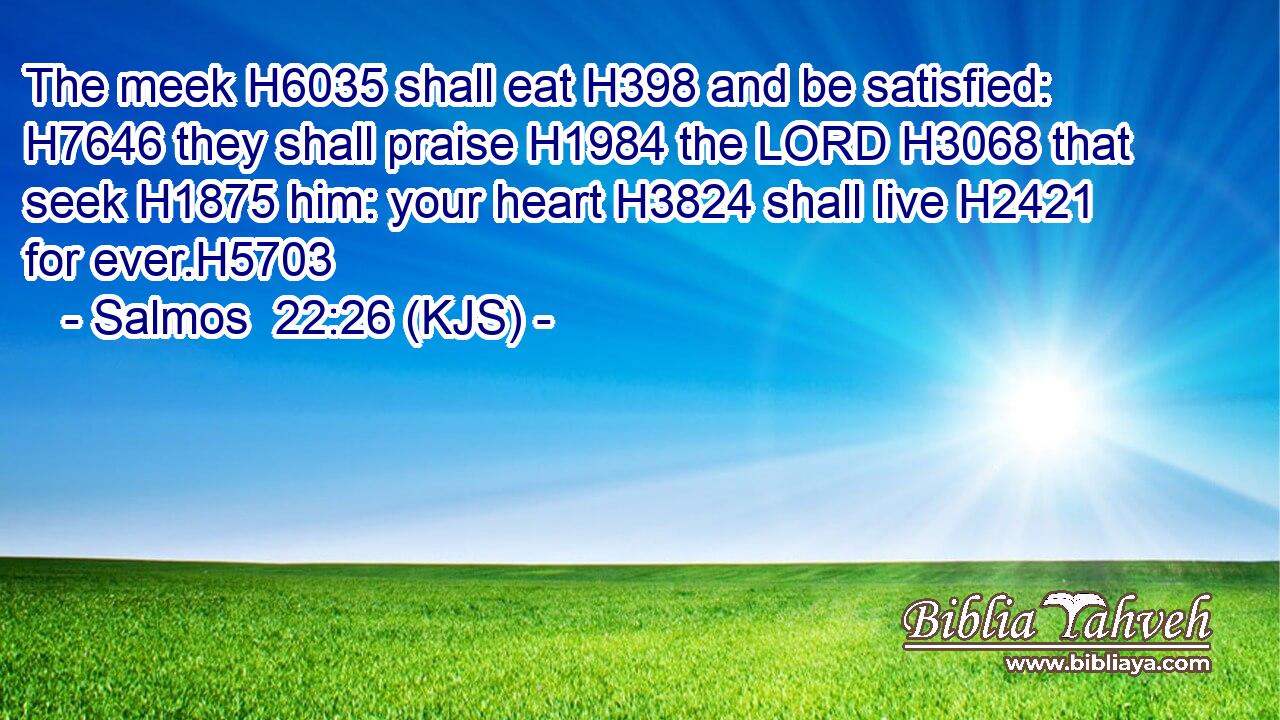 The meek H6035 shall eat H398 and be satisfied: H7646 they shall praise H1984 the LORD H3068 that seek H1875 him: your heart H3824 shall live H2421 for ever.H5703