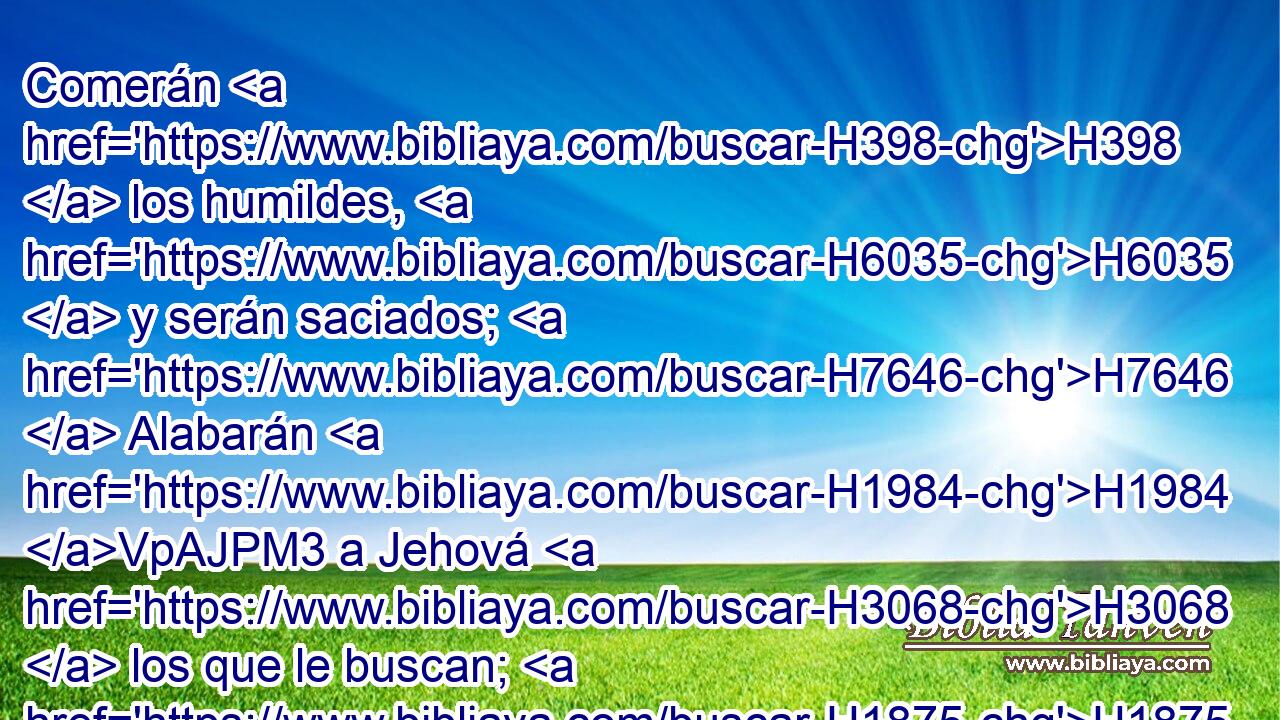 Comerán H398  los humildes, H6035  y serán saciados; H7646  Alabarán H1984 VpAJPM3 a Jehová H3068  los que le buscan; H1875  Vivirá H2421  vuestro corazón H3824  para siempre. H5703  