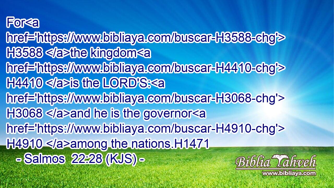 For H3588 the kingdom H4410 is the LORD'S: H3068 and he is the governor H4910 among the nations.H1471