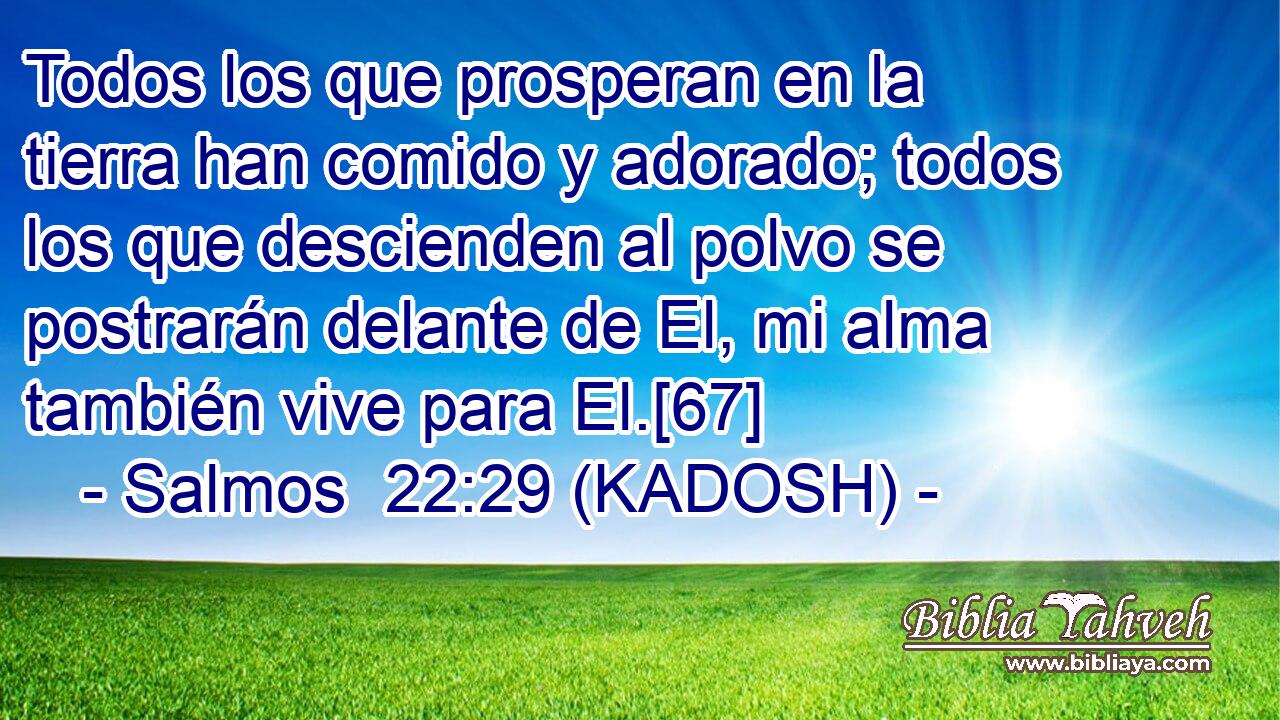 Todos los que prosperan en la tierra han comido y adorado; todos los que descienden al polvo se postrarán delante de El, mi alma también vive para El.[67] 