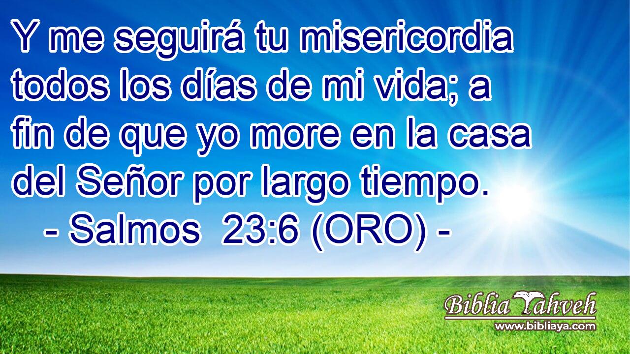  Y me seguirá tu misericordia todos los días de mi vida; a fin de que yo more en la casa del Señor por largo tiempo. 