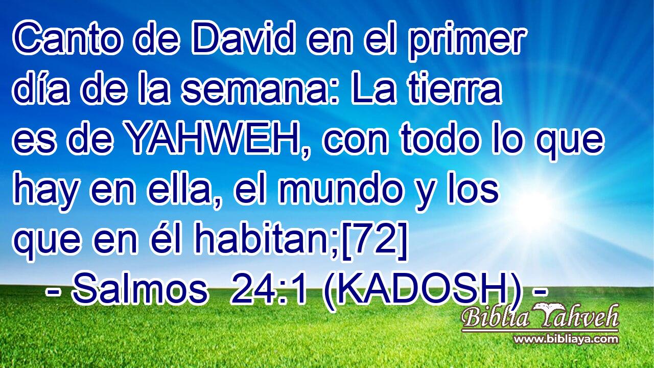  Canto de David en el primer día de la semana: La tierra es de YAHWEH, con todo lo que hay en ella, el mundo y los que en él habitan;[72] 