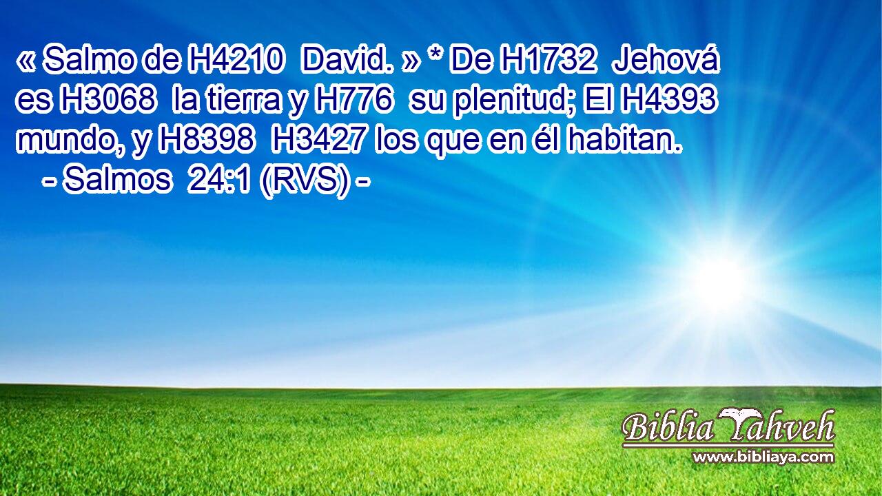 « Salmo de H4210  David. » * De H1732  Jehová es H3068  la tierra y H776  su plenitud; El H4393  mundo, y H8398  H3427 los que en él habitan. 